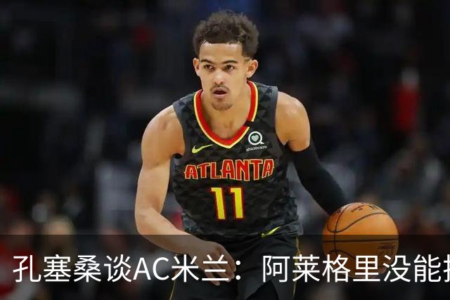 孔塞桑谈AC米兰：阿莱格里没能把自己的工作做好