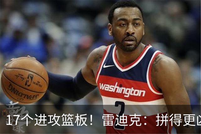17个进攻篮板！雷迪克：拼得更凶才能赢球